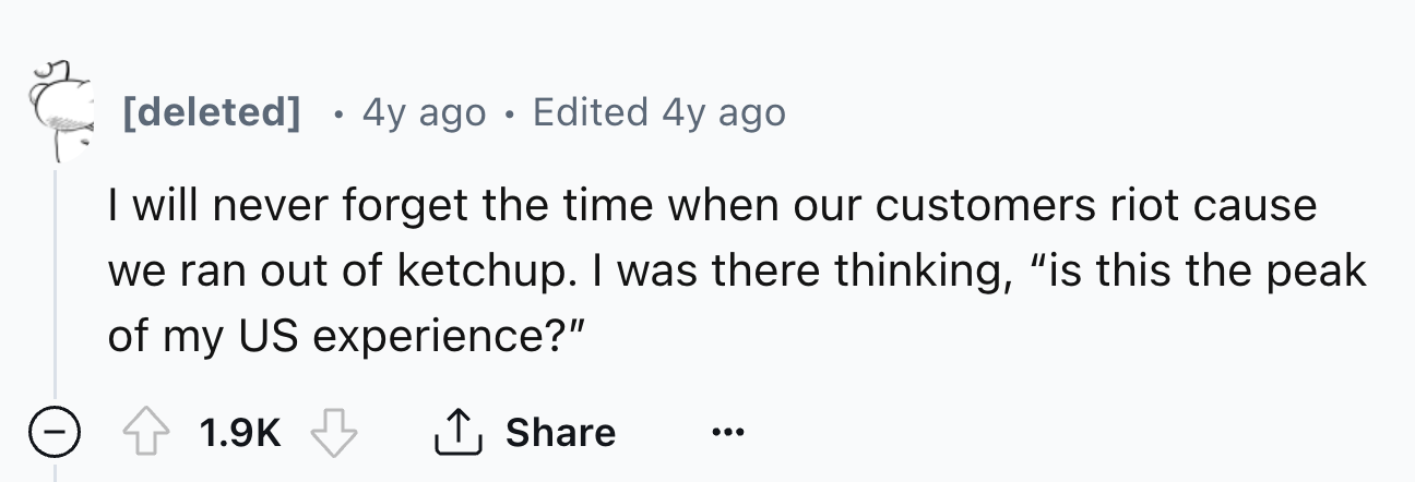 number - deleted 4y ago Edited 4y ago I will never forget the time when our customers riot cause we ran out of ketchup. I was there thinking, "is this the peak of my Us experience?"